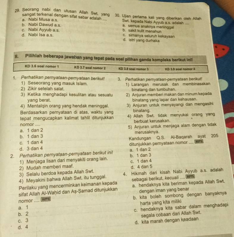 Seorang nabi dan utusan Allah Sw. yang 30. Ujian pertama kali yang diberikan oleh Allah
sangat terkenal dengan sifat sabar adalah ....
a. Nabi Musa a.s. Swt. kepada Nabi Ayyub a.s. adalah
b. Nabi Dawud a.s. a. semua anaknya meninggal
c. Nabi Ayyub a.s. b. sakit kulit menahun
d. Nabi Isa a.s. c. simanya seluruh kekayaan
d. istri yang durhaka
Il. Pilihlah beberapa jawaban yang tepat pada soal pilihan ganda kompleks berikut inil
KD 3.6 soal nomor 1 KD 3.7 soal nomor 2 KD 3.8 soal nomor 3 KD 3.9 soal nomor 4
1. Perhatikan pernyataan-pemyataan berikut! 3. Perhatikan pernyataan-pernyataan berikut!
1) Seseorang yang masuk Islam.
2) Zikir setelah salat. 1) Larangan merusak dan membinasakan
binatang dan tumbuhan.
3) Ketika menghadapi kesulitan atau sesuatu 2) Anjuran memberi makan dan minum kepada
yang berat. binatang yang lapar dan kehausan.
4) Mentalqin orang yang hendak meninggal. 3) Anjuran untuk menyayangi dan mengasihi
Berdasarkan pernyataan di atas, waktu yang binatang
tepat mengucapkan kalimat tahlil ditunjukkan 4) Allah Swt. tidak menyukai orang yang
nomor ... berbuat kerusakan.
a. 1 dan 2 5) Anjuran untuk menjaga alam dengan tidak
b. 1 dan 3 merusaknya.
c. 1 dan 4 Kandungan Q.S. Al-Baqarah ayat 205
d. 3 dan 4 ditunjukkan peryataan nomor .... woTs
2. Perhatikan pernyataan-pernyataan berikut ini! a. 1 dan 2
1) Menjaga lisan dari menyakiti orang lain. b. 1 dan 3
2) Mudah memberi maaf. c. 1 dan 4
3) Selalu berdoa kepada Allah Swt. d. 4 dan 5
4) Meyakini bahwa Allah Swt. itu tunggal. 4. Hikmah dari kisah Nabi Ayyub a.s. adalah
Perilaku yang mencerminkan keimanan kepada sebagai berikut, kecuali .... (no1s
sifat Allah Al-Waḥid dan Aş-Şamad ditunjukkan a. hendaknya kita beriman kepada Allah Swt.
dengan iman yang benar
nomor HOTS b. kita boleh sombong dengan banyaknya
harta yang kita miliki
a. 1
b. 2 c. hendaknya kita sabar dalam menghadapi
segala cobaan dari Allah Swt.
c. 3
d. 4 d. kita marah dengan keadaan