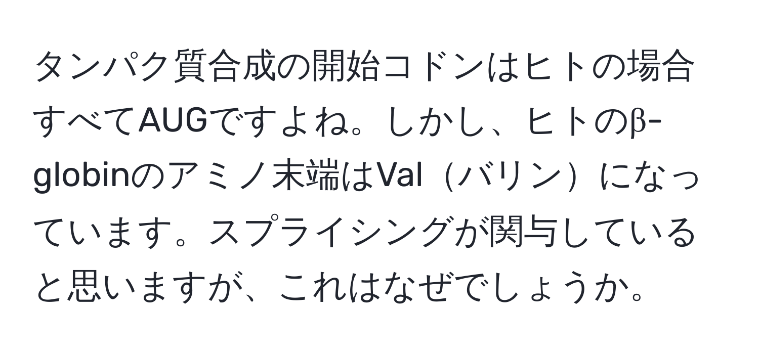 タンパク質合成の開始コドンはヒトの場合すべてAUGですよね。しかし、ヒトのβ-globinのアミノ末端はValバリンになっています。スプライシングが関与していると思いますが、これはなぜでしょうか。