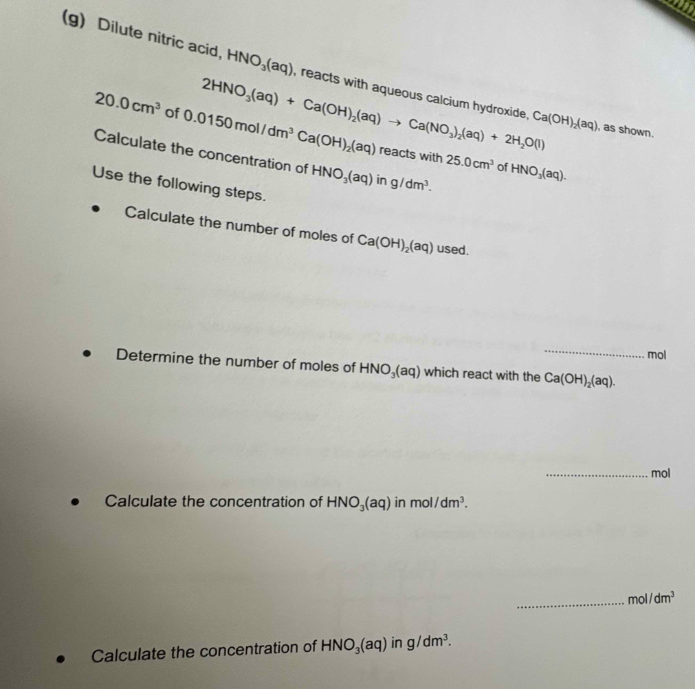 Dilute nitric acid, HNO_3(aq) , reacts with aqueous calcium hydroxide, Ca(OH)_2(aq)
2HNO_3(aq)+Ca(OH)_2(aq)to Ca(NO_3)_2(aq)+2H_2O(l)
20.0cm^3 of 0.0150mol/dm^3Ca(OH)_2(aq) re actswi 25.0cm^3
, as shown. 
Calculate the concentration of HNO_3(aq)ing/dm^3. 
1th 
of HNO_3(aq). 
Use the following steps. 
Calculate the number of moles of Ca(OH)_2(aq) used. 
_ 
mol 
Determine the number of moles of HNO_3(aq) which react with the Ca(OH)_2(aq). 
_mol 
Calculate the concentration of HNO_3(aq) in mol/dm^3. 
_mo 1/dm^3
Calculate the concentration of HNO_3(aq)ing/dm^3.