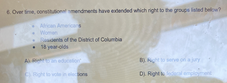 Over time, constitutional amendments have extended which right to the groups listed below?
African Americans
Women
Residents of the District of Columbia
18 year -olds
A). Right to an education" B). Right to serve on a jury
C). Right to vote in elections D). Right to federal employment