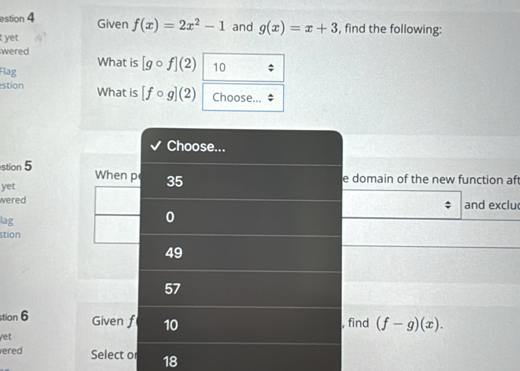 estion 4
Given f(x)=2x^2-1 and g(x)=x+3 , find the following:
t yet
wered
What is [gcirc f](2) 10
Flag
estion What is [fcirc g](2) Choose...
Choose...
stion 5
When pe 35
e domain of the new function aft
yet
wered and exclu
lag
0
stion
49
57
stion 6 Given f 10
, find (f-g)(x). 
/et
ered Select or 18