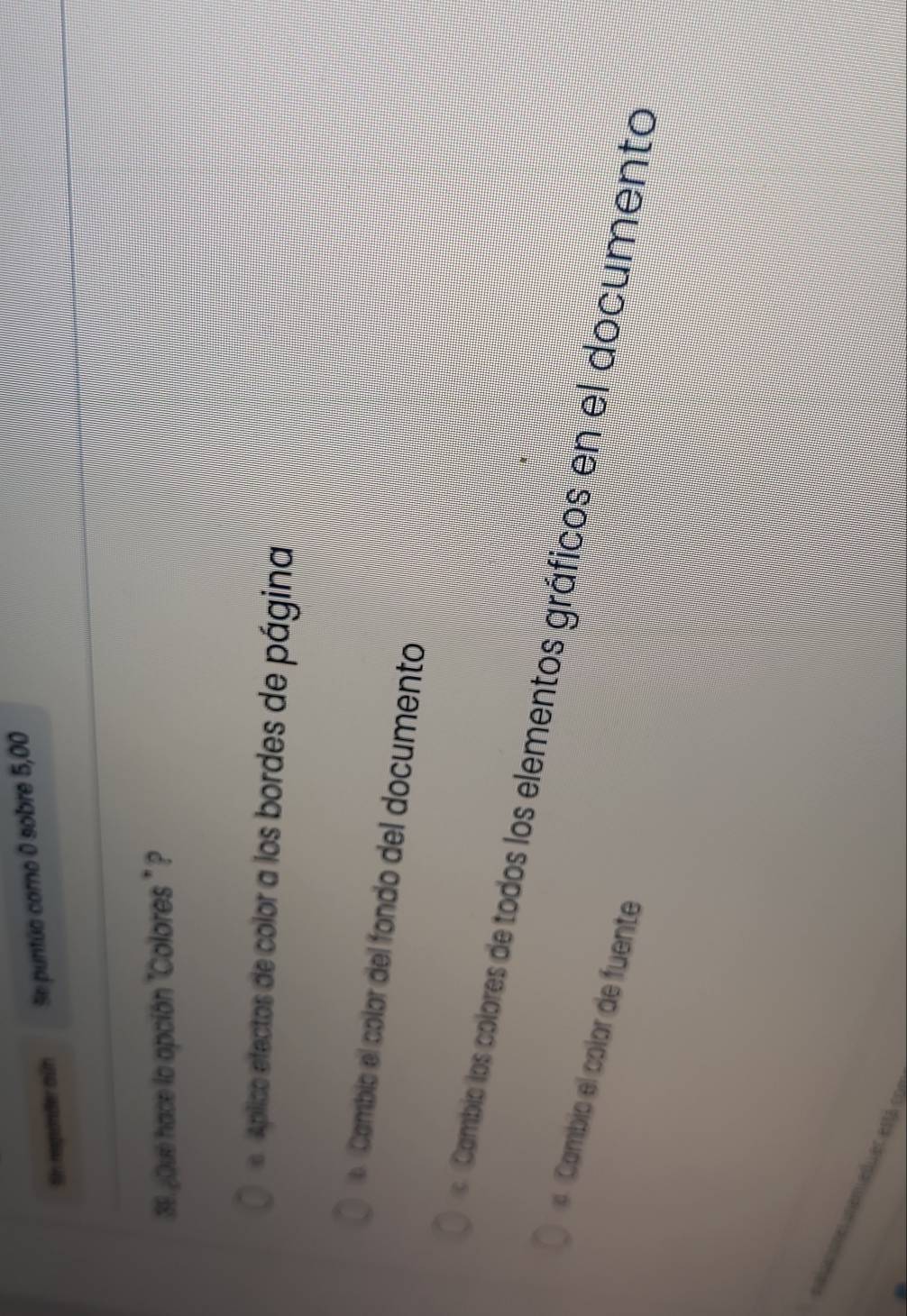 Sn reponder ain Se puntúa corno 0 sobre 5,00
39. ¿Qué hace la opción 'Colores " ?
Aplico efectos de color a los bordes de página
o Cambio el color del fondo del documento
Cambio los colores de todos los elementos gráficos en el documento
Cambic el color de fuente