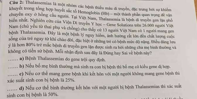 Thalassemias là một nhóm các bệnh thiếu máu di truyền, đặc trưng bởi sự khiếm 
khuyết trong tổng hợp huyết sắc tố Hemoglobin (Hb) - một thành phần quan trọng đề vận 
chuyển oxy ở hồng cầu người. Tại Việt Nam, Thalassemia là bệnh di truyền gen lặn phổ 
biến nhất. Nghiên cứu của Viện Di truyền Y học - Gene Solutions trên 26.000 người Việt 
Nam (chủ yếu từ thai phụ và chồng) cho thấy cứ 13 người Việt Nam có 1 người mang gen 
bệnh Thalassemia. Đây là một bệnh lý nguy hiểm, ảnh hưởng rắt lớn đến chất lượng cuộc 
sống của trẻ ngay từ khi chào đời, đặc biệt ở những trẻ có bệnh mức độ nặng. Điều đáng lưu 
ý là hơn 80% trẻ mắc bệnh di truyền gen lặn được sinh ra bởi những cha mẹ bình thường và 
không có tiền sử bệnh. Mỗi nhận định sau đây là Đúng hay Sai về bệnh này? 
_.… a) Bệnh Thalassemias do gene trội quy định. 
_..... b) Nếu bố mẹ bình thường mà sinh ra con bị bệnh thì bố mẹ có kiểu gene dị hợp. 
_c) Nếu cơ thể mang gene bệnh khi kết hôn với một người không mang gene bệnh thì 
xác suất sinh con bị bệnh là 25%. 
...... d) Nếu cơ thể bình thường kết hôn với một người bị bệnh Thalassemias thì xác suất 
sinh con bị bệnh là 50%.