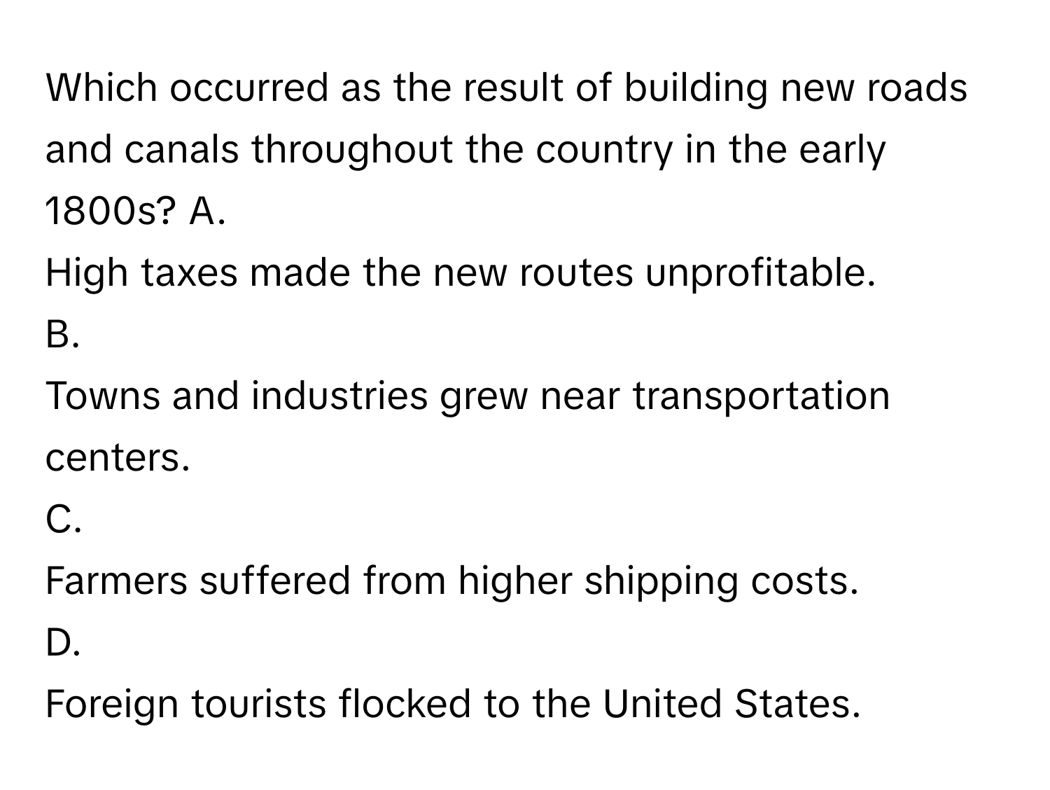 Which occurred as the result of building new roads and canals throughout the country in the early 1800s?  A.
High taxes made the new routes unprofitable.
B.
Towns and industries grew near transportation centers.
C.
Farmers suffered from higher shipping costs.
D.
Foreign tourists flocked to the United States.