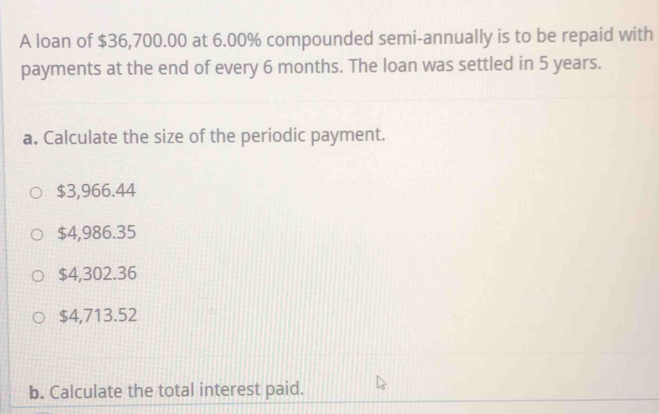 A loan of $36,700.00 at 6.00% compounded semi-annually is to be repaid with
payments at the end of every 6 months. The loan was settled in 5 years.
a. Calculate the size of the periodic payment.
$3,966.44
$4,986.35
$4,302.36
$4,713.52
b. Calculate the total interest paid.