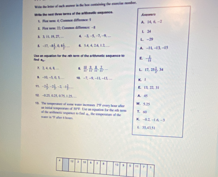 Write the letter of each answer in the box containing the exercise number.
Write the next three terms of the arithmetic sequence. Answars
1. First term: 4; Common difference: 9
A. 14, 6, -2
2. First term: 22; Common difference: --8
1. 24
3. 3, 11, 19, 27, … 4. -3, -5, -7, -9,..
L. -29
5. -17, -8 1/2 , 0, 8 1/2 ,... 6. 5. 4, 4, 2.6, 1.2, …
A. -11, -13, -15
Use an equation for the nth term of the arithmetic sequence to E. - 1/11 
find a_12. L. 17, 25 1/2 , 34
7. 2, 4, 6, 8,… 8.  10/11 ,  9/11 ,  8/11 ,  7/11 ,... 
9. -10, -5, (), 5, … 10. -7, -9, -11, -13, … K. 1
11. -2 2/3 , -2 1/3 , -2, -1 2/3 ,... E. 13, 22, 31
12. ~ 0.25, 0.25, 0.75, 1.25, … A. 45
13. The temperature of some water increases 2°F every hour after W. 5.25
an initial temperature of 50°F. Use an equation for the nth term T. 60
of the arithmetic sequence to find a , the temperature of the
water in “ F after 6 hours. K. -0.2, -1.6, -3
L 35, 43, 5 1