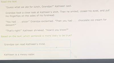 ead the tod
"Guess what we ate for lunch, Grandpa?" Kathleen said.
Grandpa took a close look at Kathleen's shirt. Then he smiled, closed his eyes, and put
his fingertips on the sides of his forehead.
"You had . . . pizza!" Grandpa exclaimed. "Then you had . . . chocolate ice cream for
dessert?"
"That's right!" Kathleen shrieked. "How'd you know?"
Based on the text, which sentence is more likely to be true?
Grandoa can read Kathleen's mind.
Kathleen is a messy eater.