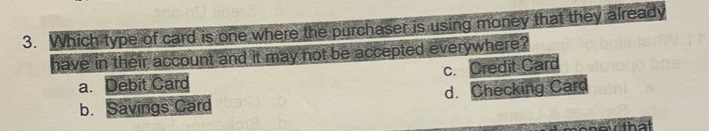Which type of card is one where the purchaser is using money that they already
have in their account and it may not be accepted everywhere?
a. Debit Card c. Credit Card
b. Savings Card d. Checking Card
o that