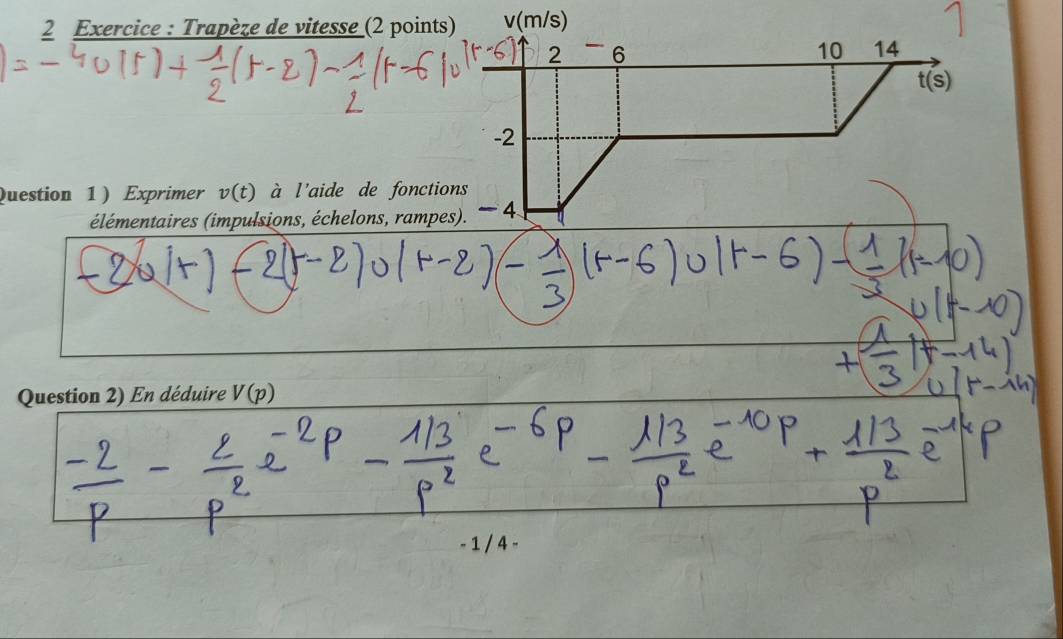 Exercice : Trapèze de vitesse (2 points) v(m/s)
2 6
10 14
t(s)
-2
Question 1 ) Exprimer v(t) à l'aide de fonctions 
élémentaires (impulsions, échelons, rampes). -4
Question 2) En déduire V(p)
− 1 / 4 −