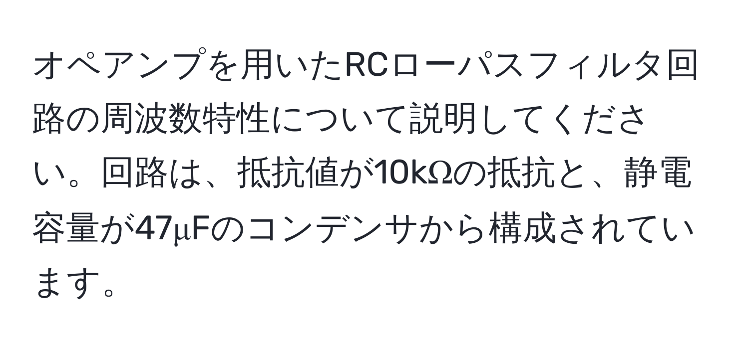 オペアンプを用いたRCローパスフィルタ回路の周波数特性について説明してください。回路は、抵抗値が10kΩの抵抗と、静電容量が47μFのコンデンサから構成されています。