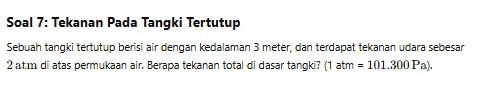 Soal 7: Tekanan Pada Tangki Tertutup 
Sebuah tangki tertutup berisi air dengan kedalaman 3 meter, dan terdapat tekanan udara sebesar
2 atm di atas permukaan air. Berapa tekanan total di dasar tangki? (1atm =101.300Pa).