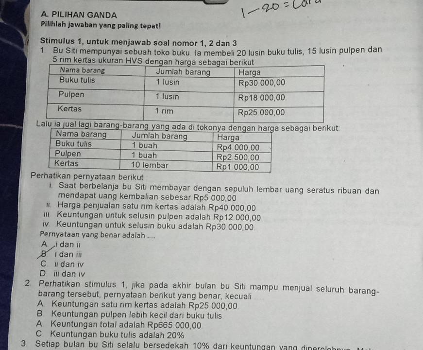 PILIHAN GANDA
Pilihlah jawaban yang paling tepat!
Stimulus 1, untuk menjawab soal nomor 1, 2 dan 3
1 Bu Siti mempunyai sebuah toko buku la membeli 20 lusin buku tulis, 15 lusin pulpen dan
5 rim kertas ukuran HVS de
baraagai berikut
pernyataan berikut
Saat berbelanja bu Siti membayar dengan sepuluh lembar uang seratus ríbuan dan
mendapat uang kembalian sebesar Rp5 000,00
i Harga penjualan satu rim kertas adalah Rp40 000,00
i Keuntungan untuk selusin pulpen adalah Rp12 000,00
iv Keuntungan untuk selusin buku adalah Rp30 000,00
Pernyataan yang benar adalah ....
A i dan ii
B i dan i
C li dan iv
D i dan i
2 Perhatikan stimulus 1, jika pada akhir bulan bu Siti mampu menjual seluruh barang-
barang tersebut, pernyataan berikut yang benar, kecuali
A Keuntungan satu rim kertas adalah Rp25 000,00.
B. Keuntungan pulpen lebih kecil dari buku tulis
A Keuntungan total adalah Rp665 000,00
C Keuntungan buku tulis adalah 20%
3. Setiap bulan bu Siti selalu bersedekah 10% dari keuntungan vạng dinerolh