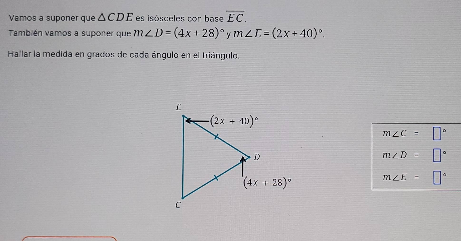 Vamos a suponer que △ CDE es isósceles con base overline EC.
También vamos a suponer que m∠ D=(4x+28)^circ  y m∠ E=(2x+40)^circ .
Hallar la medida en grados de cada ángulo en el triángulo.
m∠ C=□°
m∠ D=□°
m∠ E=□°