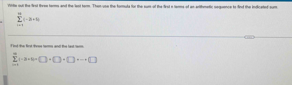 Write out the first three terms and the last term. Then use the formula for the sum of the first n terms of an arithmetic sequence to find the indicated sum.
sumlimits _(i=1)^(10)(-2i+5)
Find the first three terms and the last term.
sumlimits _(i=1)^(10)(-2i+5)=(□ )+(□ )+(□ )+·s +(□ )