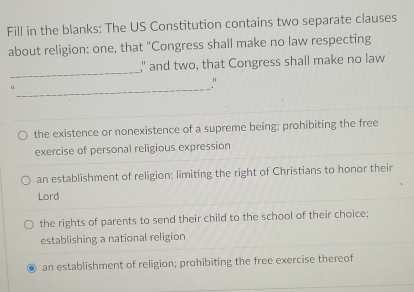 Fill in the blanks: The US Constitution contains two separate clauses
about religion: one, that "Congress shall make no law respecting
_
," and two, that Congress shall make no law
_u
"
the existence or nonexistence of a supreme being; prohibiting the free
exercise of personal religious expression
an establishment of religion; limiting the right of Christians to honor their
Lord
the rights of parents to send their child to the school of their choice;
establishing a national religion
an establishment of religion; prohibiting the free exercise thereof