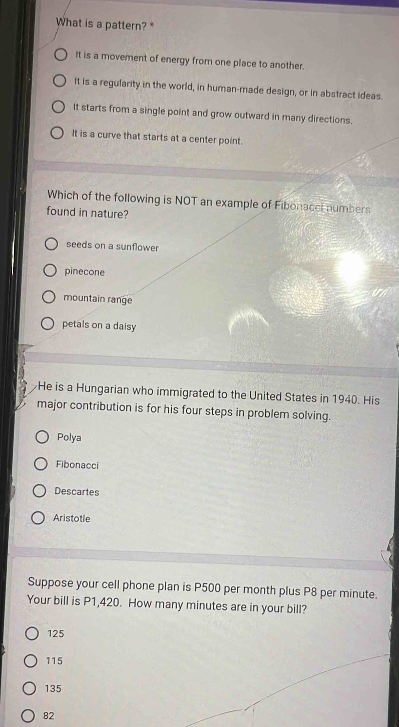 What is a pattern?*
It is a movement of energy from one place to another.
It is a regularity in the world, in human-made design, or in abstract ideas.
It starts from a single point and grow outward in many directions.
It is a curve that starts at a center point.
Which of the following is NOT an example of Fibonacci numbers
found in nature?
seeds on a sunflower
pinecone
mountain range
petals on a daisy
He is a Hungarian who immigrated to the United States in 1940. His
major contribution is for his four steps in problem solving.
Polya
Fibonacci
Descartes
Aristotle
Suppose your cell phone plan is P500 per month plus P8 per minute.
Your bill is P1,420. How many minutes are in your bill?
125
115
135
82