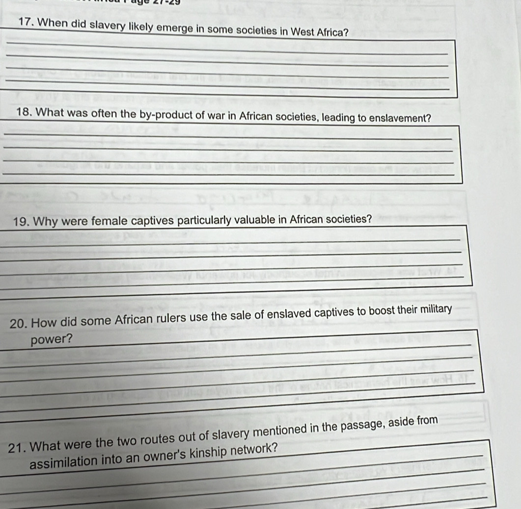 When did slavery likely emerge in some societies in West Africa? 
_ 
_ 
_ 
_ 
_ 
_18. What was often the by-product of war in African societies, leading to enslavement? 
_ 
_ 
_ 
_ 
_ 
_ 
_ 
19. Why were female captives particularly valuable in African societies? 
_ 
_ 
_ 
_ 
_ 
_ 
_ 
20. How did some African rulers use the sale of enslaved captives to boost their military 
_power? 
_ 
_ 
_ 
_ 
21. What were the two routes out of slavery mentioned in the passage, aside from 
_ 
_ 
_assimilation into an owner's kinship network? 
_ 
_