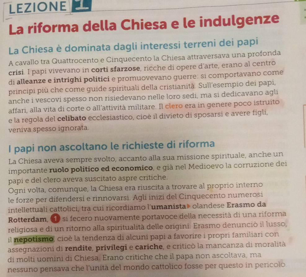 LEZIONE
La riforma della Chiesa e le indulgenze
La Chiesa è dominata dagli interessi terreni dei papi
A cavallo tra Quattrocento e Cinquecento la Chiesa attraversava una profonda
crisi. I papi vivevano in corti sfarzose, ricche di opere d'arte, erano al centro
di alleanze e intrighi politici e promuovevano guerre: si comportavano come
principi più che come guide spirituali della cristianità. Sull’esempio dei papi,
anche i vescovi spesso non risiedevano nelle loro sedi, ma si dedicavano agli
affari, alla vita di corte o all’attività militare. Il clero era in genere poco istruito
e la regola del celibato ecclesiastico, cioè il divieto di sposarsi e avere figli,
veniva spesso ignorata
I papi non ascoltano le richieste di riforma
La Chiesa aveva sempre svolto, accanto alla sua missione spirituale, anche un
importante ruolo politico ed economico, e già nel Medioevo la corruzione dei
papi e del clero aveva suscitato aspre critiche.
Ogni volta, comunque, la Chiesa era riuscita a trovare al proprio interno
le forze per difendersi e rinnovarsi. Agli inizi del Cinquecento numerosi
intellettuali cattolici, tra cui ricordiamo l’umanista» olandese Erasmo da
Rotterdam, «10 si fecero nuovamente portavoce della necessità di una riforma
religiosa e di un ritorno alla spiritualità delle origini. Erasmo denunció il lusso,
il nepotismo, cioè la tendenza di alcuni papi a favorire i propri familiari con
assegnazioni di rendite, privilegi e cariche, e criticò la mancanza di moralità
di molti uomini di Chiesa. Erano critiche che il papa non ascoltava, ma
nessuno pensava che l'unità del mondo cattolico fosse per questo in pericolo.