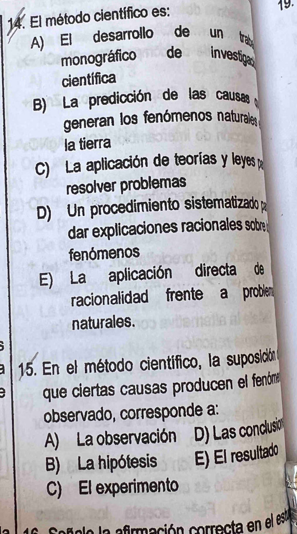 El método científico es: 19.
A) El desarrollo de un trab
monográfico de investiga
científica
B) La predicción de las causas
generan los fenómenos naturales
la tierra
C) La aplicación de teorías y leyes p
resolver problemas
D) Un procedimiento sistematizado pa
dar explicaciones racionales sobre 
fenómenos
E) La aplicación directa de
racionalidad frente a problem 
naturales.
15. En el método científico, la suposición
a que ciertas causas producen el fenóme
observado, corresponde a:
A) La observación D) Las conclusion
B) La hipótesis E) El resultado
C) El experimento
af i a a ermeción correcta en el esta