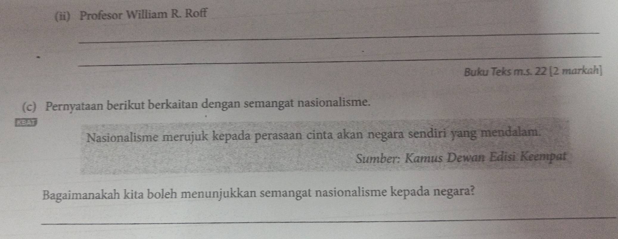 (ii) Profesor William R. Roff 
_ 
_ 
Buku Teks m.s. 22 [2 markah] 
(c) Pernyataan berikut berkaitan dengan semangat nasionalisme. 
Nasionalisme merujuk kepada perasaan cinta akan negara sendiri yang mendalam. 
Sumber: Kamus Dewan Edisi Keempat 
Bagaimanakah kita boleh menunjukkan semangat nasionalisme kepada negara? 
_