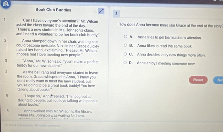 [A
Book Club Buddies
1
1 "Can I have everyone's attention?" Mr. Wilson How does Anna become more like Grace at the end of the story
asked the class toward the end of the day.
"There's a new student in Ms. Johnson's class,
and I need a volunteer to be her book club buddy." A. Anna tries to get her teacher's atlention.
2 Anna slumped down in her chair, wishing she
could become invisible. Next to her, Grace quickly B. Anna likes to read the same book.
raised her hand, exclaiming, "Please, Mr. Wilson,
choose me! I love meeting new people." C. Anna decides to try new things more often.
3 "Anna," Mr. Wilson said, "you'll make a perfect D. Anna enjoys meeting someone new
buddy for our new student."
4 As the bell rang and everyone started to leave
the room, Grace whispered to Anna, "I know you Reset Ne
don't really want to meet the new student, but
you're going to be a great book buddy! You love
talking about books!"
5 "I hope so," Annaweplied. “I'm not great at
talking to people, but I do love talking with people
about books."
6 Anna walked with Mr. Wilson to the library,
where Ms. Johnson was waiting for them,
* 2024 Edmennam. All rigtits reserved