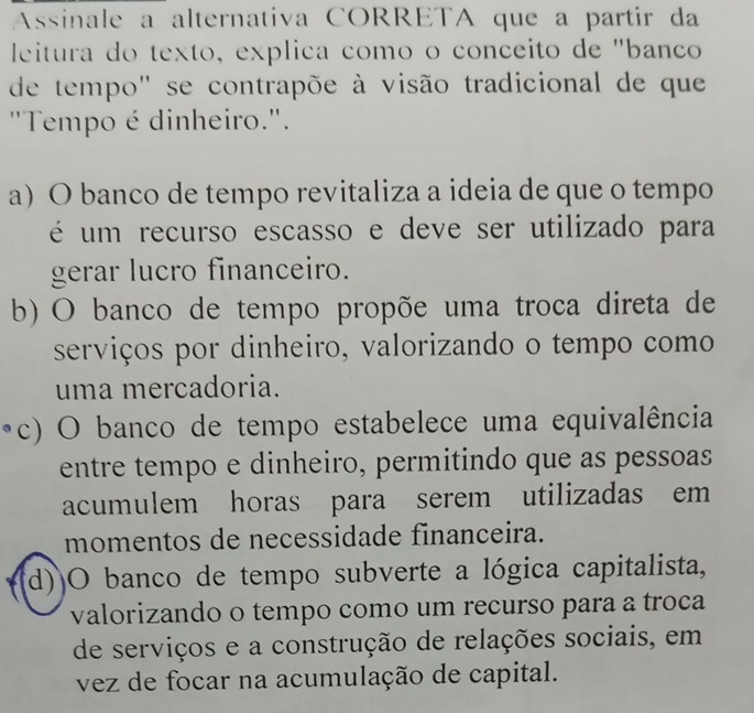 Assinale a alternativa CORRETA que a partir da
leitura do texto, explica como o conceito de "banço
de tempo" se contrapõe à visão tradicional de que
"Tempo é dinheiro.".
a) O banco de tempo revitaliza a ideia de que o tempo
é um recurso escasso e deve ser utilizado para
gerar lucro financeiro.
b) O banco de tempo propõe uma troca direta de
serviços por dinheiro, valorizando o tempo como
uma mercadoria.
c) O banco de tempo estabelece uma equivalência
entre tempo e dinheiro, permitindo que as pessoas
acumulem horas para serem utilizadas em
momentos de necessidade financeira.
(d))O banco de tempo subverte a lógica capitalista,
valorizando o tempo como um recurso para a troca
de serviços e a construção de relações sociais, em
vez de focar na acumulação de capital.