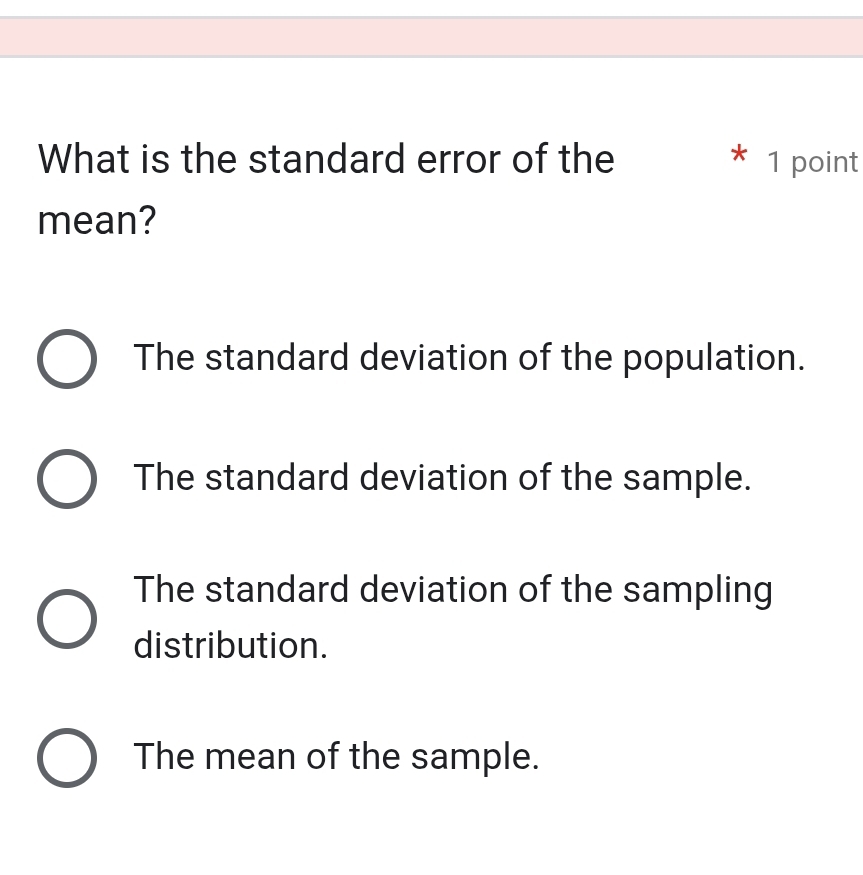 What is the standard error of the 1 point
mean?
The standard deviation of the population.
The standard deviation of the sample.
The standard deviation of the sampling
distribution.
The mean of the sample.