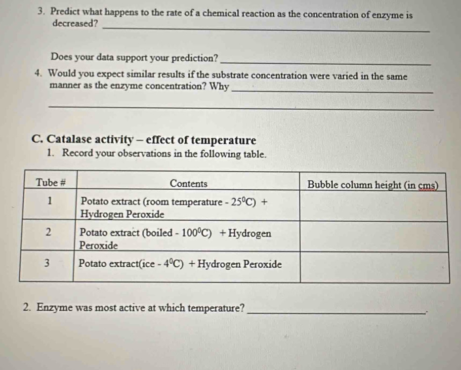 Predict what happens to the rate of a chemical reaction as the concentration of enzyme is
decreased?_
Does your data support your prediction?
_
4. Would you expect similar results if the substrate concentration were varied in the same
manner as the enzyme concentration? Why_
__
C. Catalase activity - effect of temperature
1. Record your observations in the following table.
2. Enzyme was most active at which temperature?_