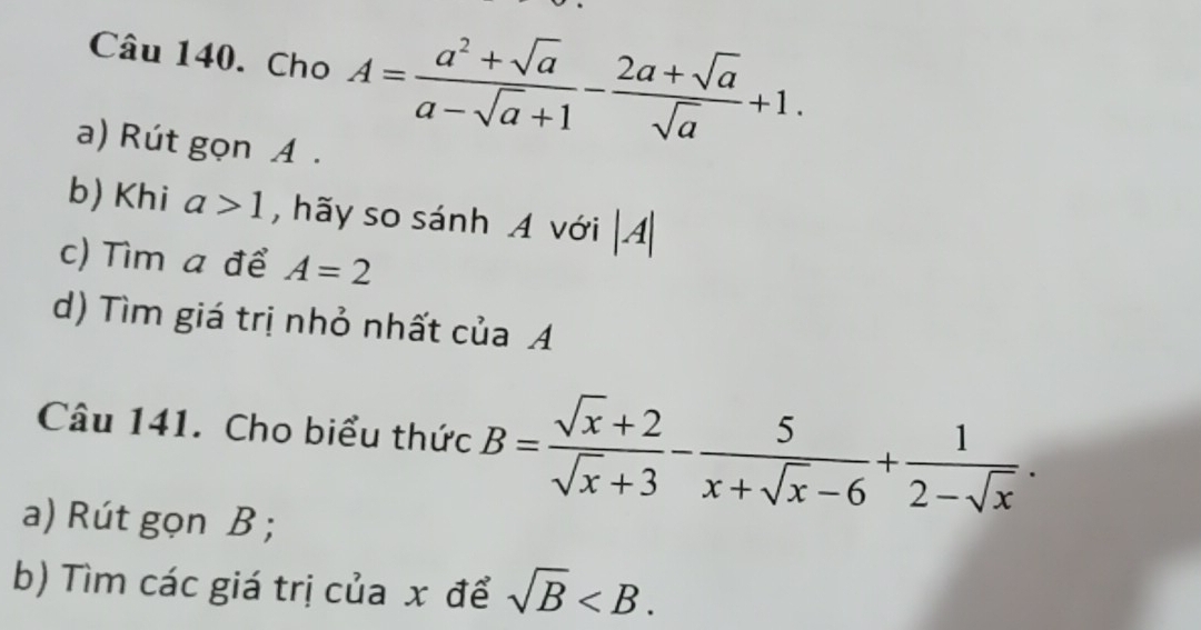 Cho A= (a^2+sqrt(a))/a-sqrt(a)+1 - (2a+sqrt(a))/sqrt(a) +1. 
a) Rút gọn A. 
b) Khi a>1 , hãy so sánh A với |A|
c) Tìm a để A=2
d) Tìm giá trị nhỏ nhất của A 
Câu 141. Cho biểu thức B= (sqrt(x)+2)/sqrt(x)+3 - 5/x+sqrt(x)-6 + 1/2-sqrt(x) . 
a) Rút gọn B; 
b) Tìm các giá trị của x để sqrt(B) .