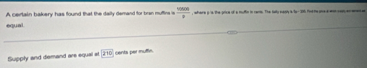 A certain bakery has found that the daily demand for bran muffins is  10500/p  , where p is the price of a muffin in cents. The daily supply is 5p-200. Find the pao at win sasy enc anet a 
equal. 
Supply and demand are equal at 210 cents per muffin.