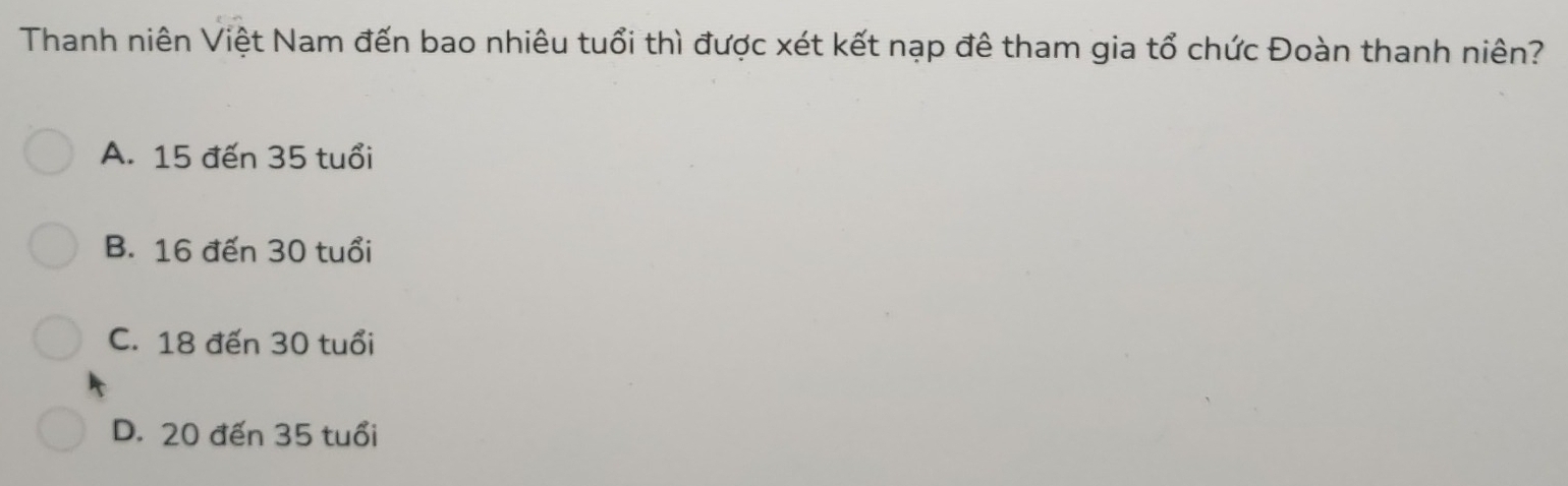 Thanh niên Việt Nam đến bao nhiêu tuổi thì được xét kết nạp đê tham gia tổ chức Đoàn thanh niên?
A. 15 đến 35 tuổi
B. 16 đến 30 tuổi
C. 18 đến 30 tuổi
D. 20 đến 35 tuổi