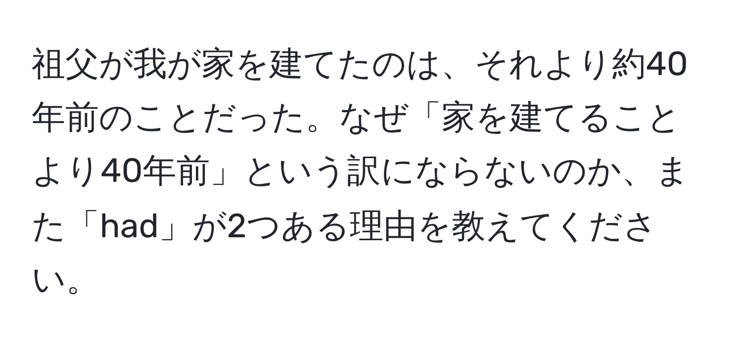 祖父が我が家を建てたのは、それより約40年前のことだった。なぜ「家を建てることより40年前」という訳にならないのか、また「had」が2つある理由を教えてください。