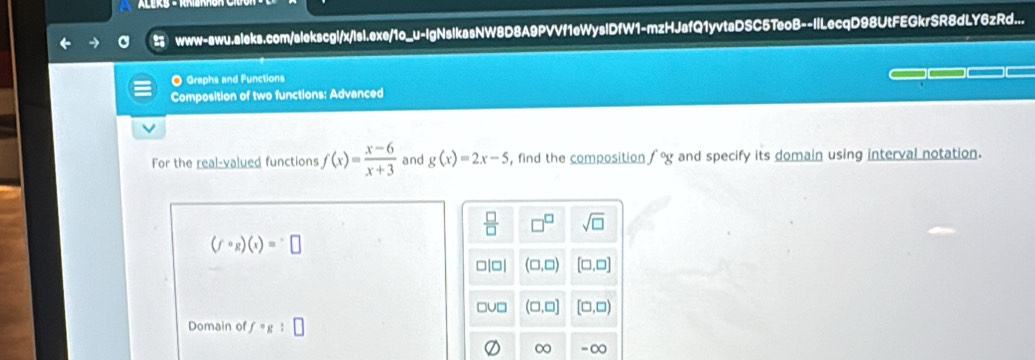 www-awu.aleks.com/alekscgl/x/lsl.exe/1o_u-IgNslkasNW8D8A9PVVf1eWyslDfW1-mzHJafQ1yvtaDSC5TeoB--ILecqD98UtFEGkrSR8dLY6zRd...
O Graphs and Functions
Composition of two functions: Advanced
For the real-valued functions f(x)= (x-6)/x+3  and g(x)=2x-5 , find the composition f°g and specify its domain using interval notation.
(fcirc g)(x)=□
Domain of f· g:□