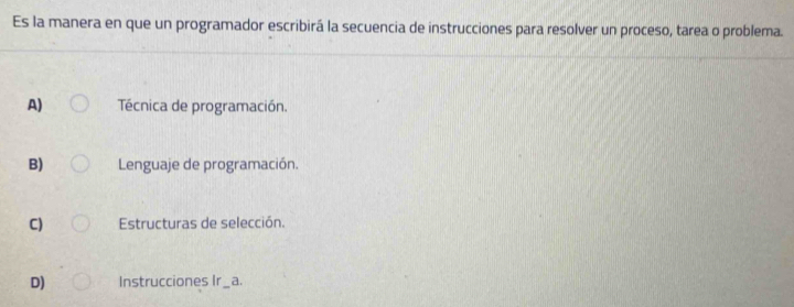 Es la manera en que un programador escribirá la secuencia de instrucciones para resolver un proceso, tarea o problema.
A) Técnica de programación.
B) Lenguaje de programación.
C) Estructuras de selección.
D) Instrucciones Ir_ a.