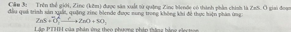 Trên thế giới, Zinc (kẽm) được sản xuất từ quặng Zinc blende có thành phần chính là ZnS. Ở giai đoạn 
đầu quá trình sản xuất, quặng zinc blende được nung trong không khí để thực hiện phản ứng:
ZnS+O_2^(-xrightarrow t^circ)ZnO+SO_2
Lập PTHH của phản ứng theo phương pháp thăng bằng electron