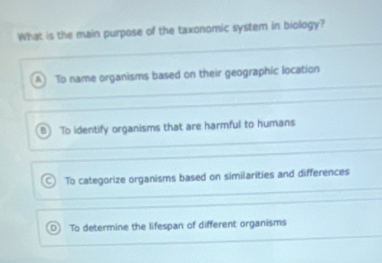 What is the main purpose of the taxonomic system in biology?
A To name organisms based on their geographic location
B To identify organisms that are harmful to humans
C To categorize organisms based on similarities and differences
To determine the lifespan of different organisms