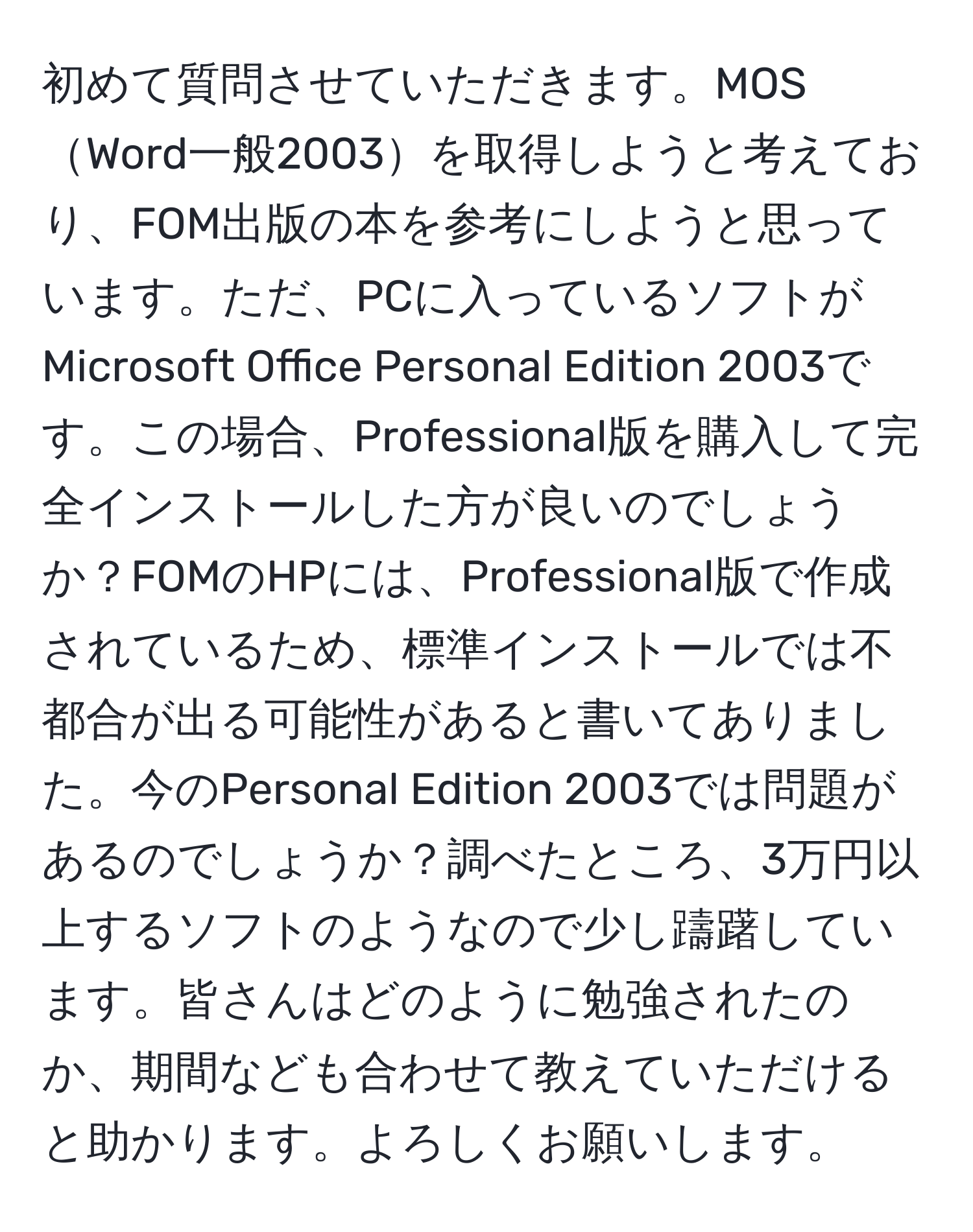 初めて質問させていただきます。MOSWord一般2003を取得しようと考えており、FOM出版の本を参考にしようと思っています。ただ、PCに入っているソフトがMicrosoft Office Personal Edition 2003です。この場合、Professional版を購入して完全インストールした方が良いのでしょうか？FOMのHPには、Professional版で作成されているため、標準インストールでは不都合が出る可能性があると書いてありました。今のPersonal Edition 2003では問題があるのでしょうか？調べたところ、3万円以上するソフトのようなので少し躊躇しています。皆さんはどのように勉強されたのか、期間なども合わせて教えていただけると助かります。よろしくお願いします。