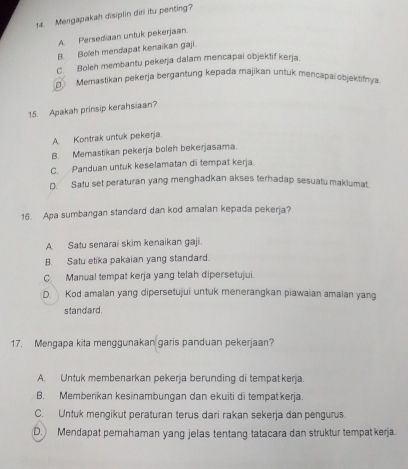 Mengapakah disiplin diri itu penting?
A Persediaan untuk pekerjaan.
B. Boleh mendapat kenaikan gaji.
C. Boleh membantu pekerja dalam mencapai objektif kerja.
Memastikan pekerja bergantung kepada majikan untuk mencapai objektifnya
15. Apakah prinsip kerahsiaan?
A. Kontrak untuk pekerja.
B. Memastikan pekerja boleh bekerjasama.
C. Panduan untuk keselamatan di tempat kerja
D: Satu set peraturan yang menghadkan akses terhadap sesuatumakiumat.
16. Apa sumbangan standard dan kod amalan kepada pekerja?
A. Satu senarai skim kenaikan gaji.
B. Satu etika pakaian yang standard.
C. Manual tempat kerja yang telah dipersetujui.
D. Kod amalan yang dipersetujui untuk menerangkan piawaian amaian yang
standard.
17. Mengapa kita menggunakan garis panduan pekerjaan?
A. Untuk membenarkan pekerja berunding di tempat kerja.
B. Memberikan kesinambungan dan ekuiti di tempatkerja.
C. Untuk mengikut peraturan terus dari rakan sekerja dan pengurus.
D. Mendapat pemahaman yang jelas tentang tatacara dan struktur tempat kerja.