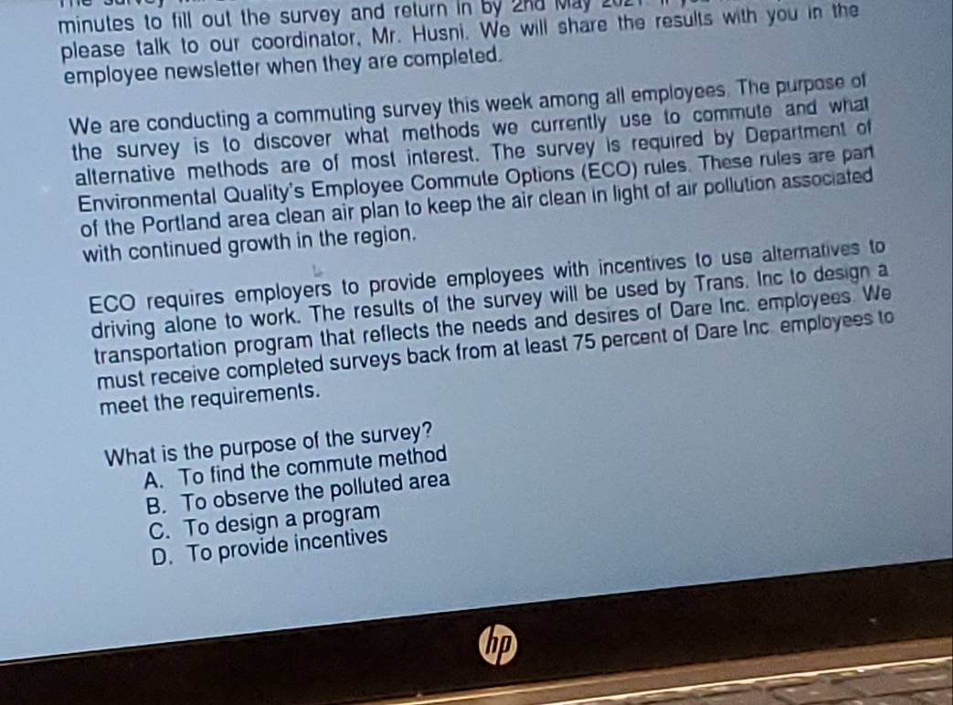 minutes to fill out the survey and return in by 2nd May 202
please talk to our coordinator, Mr. Husni. We will share the results with you in the
employee newsletter when they are completed.
We are conducting a commuting survey this week among all employees. The purpose of
the survey is to discover what methods we currently use to commute and what
alternative methods are of most interest. The survey is required by Department of
Environmental Quality's Employee Commule Options (ECO) rules. These rules are part
of the Portland area clean air plan to keep the air clean in light of air pollution associated
with continued growth in the region.
ECO requires employers to provide employees with incentives to use alteratives to
driving alone to work. The results of the survey will be used by Trans. Inc to design a
transportation program that reflects the needs and desires of Dare Inc. employees. We
must receive completed surveys back from at least 75 percent of Dare Inc. employees to
meet the requirements.
What is the purpose of the survey?
A. To find the commute method
B. To observe the polluted area
C. To design a program
D. To provide incentives