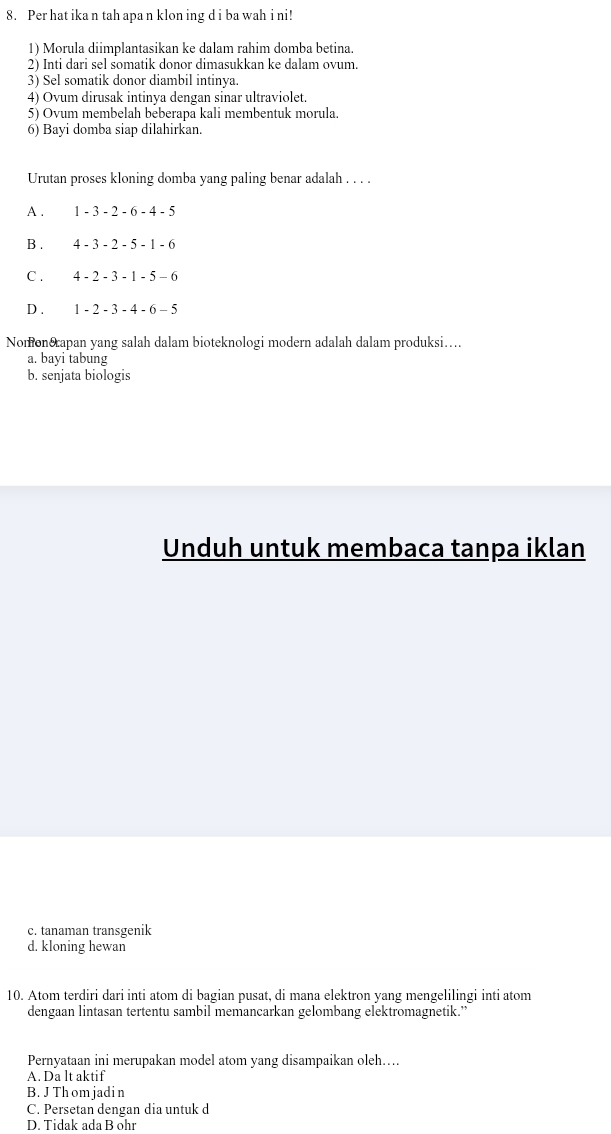 Per hat ika n tah apa n klon ing d i ba wah i ni!
1) Morula diimplantasikan ke dalam rahim domba betina.
2) Inti dari sel somatik donor dimasukkan ke dalam ovum.
3) Sel somatik donor diambil intinya.
4) Ovum dirusak intinya dengan sinar ultraviolet.
5) Ovum membelah beberapa kali membentuk morula.
6) Bayi domba siap dilahirkan.
Urutan proses kloning domba yang paling benar adalah . . . .
A . 1-3-2-6-4-5
B . 4-3-2-5-1-6
C . 4-2-3-1-5-6
D . 1-2-3-4-6-5
Nomon&apan yang salah dalam bioteknologi modern adalah dalam produksi….
a. bayi tabung
b. senjata biologis
Unduh untuk membaca tanpa iklan
c. tanaman transgenik
d. kloning hewan
10. Atom terdiri dari inti atom di bagian pusat, di mana elektron yang mengelilingi inti atom
dengaan lintasan tertentu sambil memancarkan gelombang elektromagnetik.”
Pernyataan ini merupakan model atom yang disampaikan oleh….
A. Da lt aktif
B. J Th om jadi n
C. Persetan dengan dia untuk d
D. Tidak ada B ohr