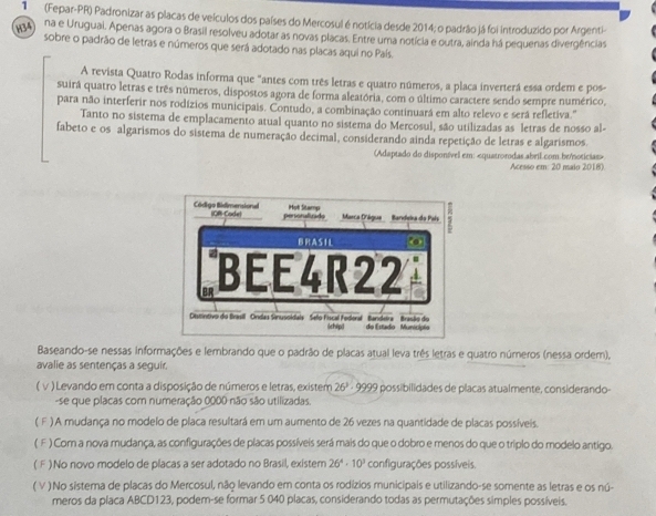 1  (Fepar-PR) Padronizar as placas de veículos dos países do Mercosul é notícia desde 2014; o padrão já foi introduzido por Argenti
194 na e Urugual. Apenas agora o Brasil resolveu adotar as novas placas. Entre uma notícia e outra, ainda há pequenas divergências
sobre o padrão de letras e números que será adotado nas placas aqui no País.
A revista Quatro Rodas informa que "antes com três letras e quatro números, a placa inverterá essa ordem e pos-
suirá quatro letras e três números, dispostos agora de forma aleatória, com o último caractere sendo sempre numérico,
para não interferir nos rodízios municipais. Contudo, a combinação continuará em alto relevo e será refletiva.'
Tanto no sistema de emplacamento atual quanto no sistema do Mercosul, são utilizadas as letras de nosso al-
fabeto e os algarismos do sistema de numeração decimal, considerando ainda repetição de letras e algarismos
(Adaptado do disponível em:
( √ ) Levando em conta a disposição de números e letras, existem 2 26^3· 9995 O possibilidades de placas atualmente, considerando-
-se que placas com numeração 0000 não são utilizadas.
( F. ) A mudança no modelo de placa resultará em um aumento de 26 vezes na quantidade de placas possíveis.
( F ) Com a nova mudança, as configurações de placas possíveis será mais do que o dobro e menos do que o triplo do modelo antigo.
( F ) No novo modelo de placas a ser adotado no Brasil, existem 26^4· 10^3 configurações possíveis.
(V ) No sistema de placas do Mercosul, não levando em conta os rodizios municipais e utilizando-se somente as letras e os nú-
meros da placa ABCD123, podem-se formar 5 040 placas, considerando todas as permutações simples possíveis.