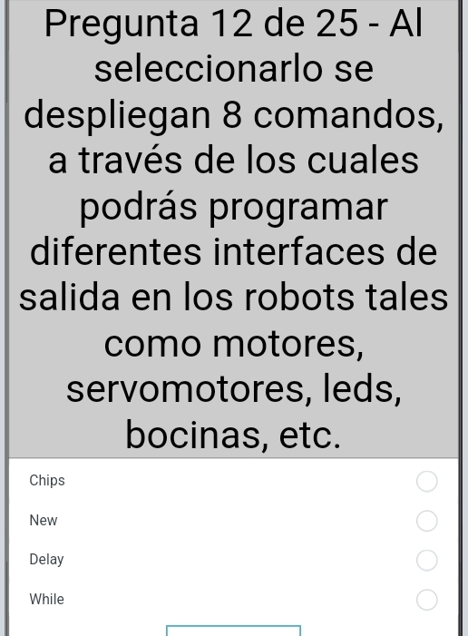 Pregunta 12 de 25 - Al 
seleccionarlo se 
despliegan 8 comandos, 
a través de los cuales 
podrás programar 
diferentes interfaces de 
salida en los robots tales 
como motores, 
servomotores, leds, 
bocinas, etc. 
Chips 
New 
Delay 
While