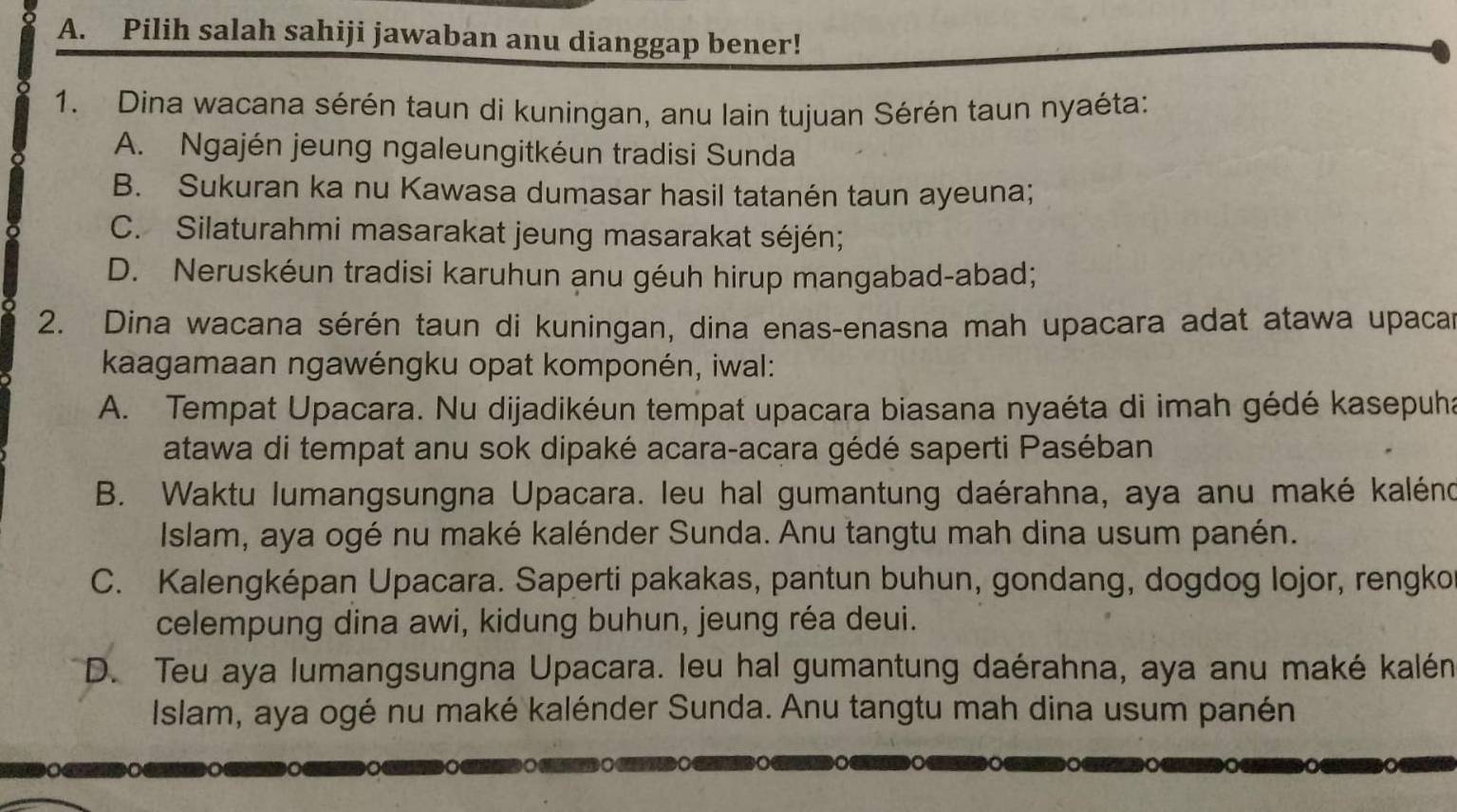 Pilih salah sahiji jawaban anu dianggap bener!
1. Dina wacana sérén taun di kuningan, anu lain tujuan Sérén taun nyaéta:
A. Ngajén jeung ngaleungitkéun tradisi Sunda
B. Sukuran ka nu Kawasa dumasar hasil tatanén taun ayeuna;
C. Silaturahmi masarakat jeung masarakat séjén;
D. Neruskéun tradisi karuhun anu géuh hirup mangabad-abad;
2. Dina wacana sérén taun di kuningan, dina enas-enasna mah upacara adat atawa upacar
kaagamaan ngawéngku opat komponén, iwal:
A. Tempat Upacara. Nu dijadikéun tempat upacara biasana nyaéta di imah gédé kasepuha
atawa di tempat anu sok dipaké acara-acara gédé saperti Paséban
B. Waktu lumangsungna Upacara. leu hal gumantung daérahna, aya anu maké kaléno
Islam, aya ogé nu maké kalénder Sunda. Anu tangtu mah dina usum panén.
C. Kalengképan Upacara. Saperti pakakas, pantun buhun, gondang, dogdog lojor, rengkor
celempung dina awi, kidung buhun, jeung réa deui.
D. Teu aya lumangsungna Upacara. leu hal gumantung daérahna, aya anu maké kalén
Islam, aya ogé nu maké kalénder Sunda. Anu tangtu mah dina usum panén