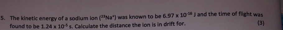 The kinetic energy of a sodium ion (^23Na^+) was known to be 6.97* 10^(-16)J and the time of flight was 
found to be 1.24* 10^(-5)s. Calculate the distance the ion is in drift for. (3)