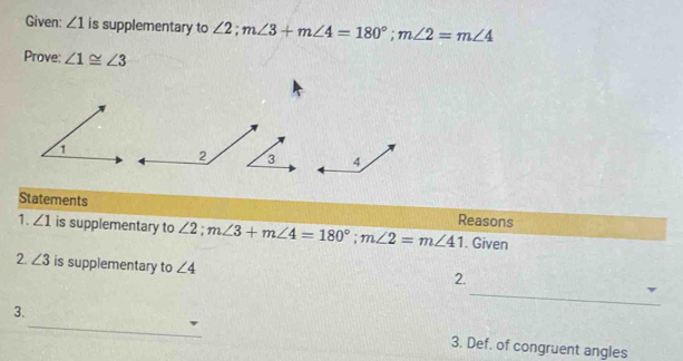 Given: ∠ 1 is supplementary to ∠ 2; m∠ 3+m∠ 4=180°; m∠ 2=m∠ 4
Prove: ∠ 1≌ ∠ 3
2 
Statements Reasons 
1. ∠ 1 is supplementary to ∠ 2; m∠ 3+m∠ 4=180°; m∠ 2=m∠ 41. Given 
2. ∠ 3 is supplementary to ∠ 4
_ 
2. 
3._ 3. Def. of congruent angles