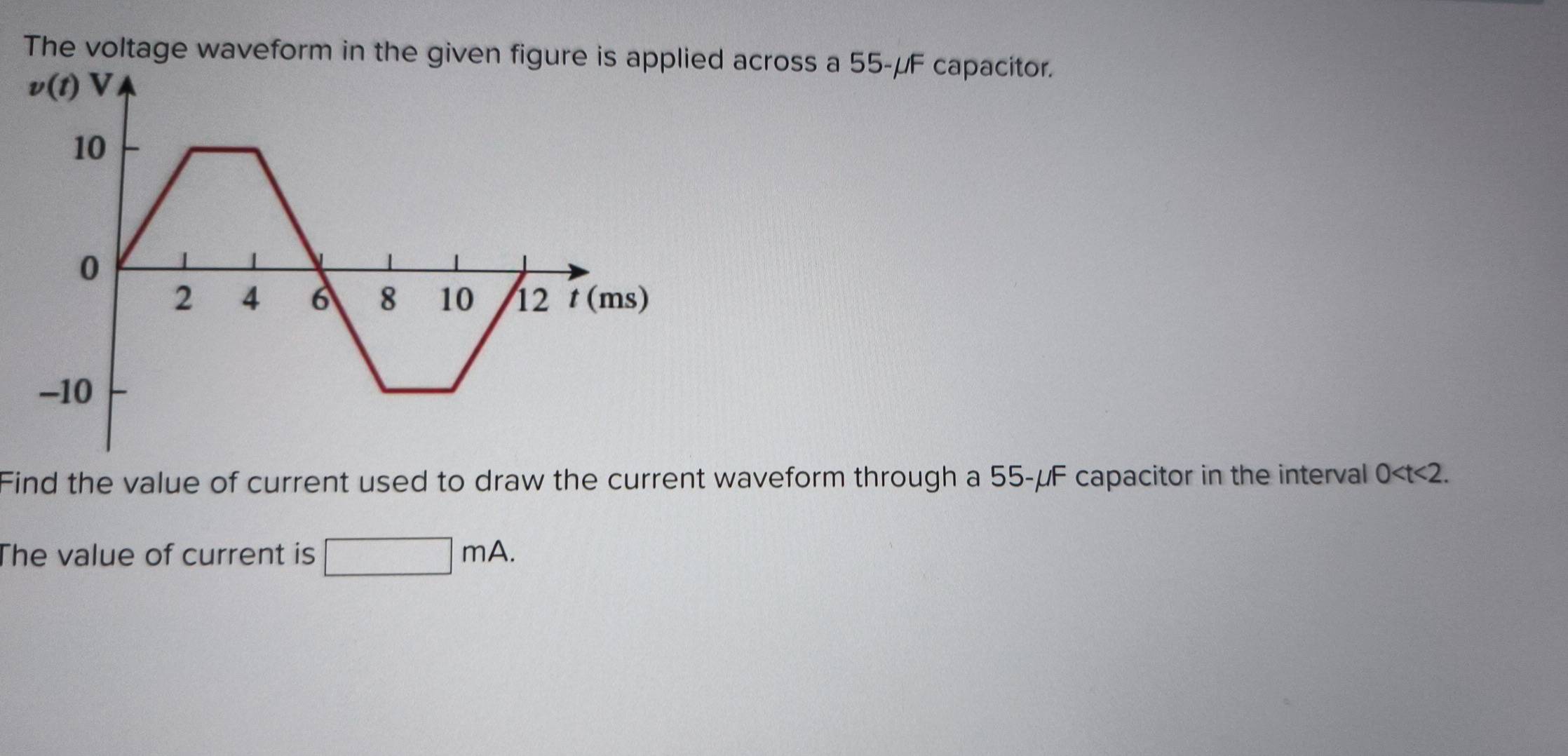 The voltage waveform in the given figure is applied across a 55-μF capacitor.
Find the value of current used to draw the current waveform through a 55-μF capacitor in the interval 0
The value of current is □ mA.