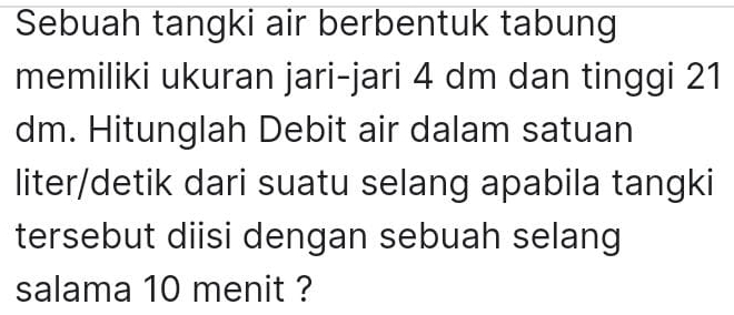 Sebuah tangki air berbentuk tabung 
memiliki ukuran jari-jari 4 dm dan tinggi 21
dm. Hitunglah Debit air dalam satuan 
liter/detik dari suatu selang apabila tangki 
tersebut diisi dengan sebuah selang 
salama 10 menit ?