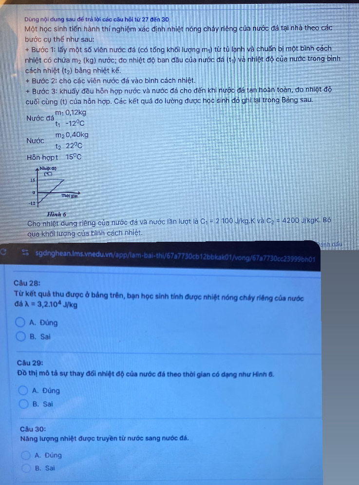 Dùng nội dung sau để trả lời các câu hỏi từ 27 đến 30
Một học sinh tiến hành thí nghiệm xác định nhiệt nóng chảy riêng của nước đá tại nhà theo các
bước cụ thể như sau:
+ Bước 1: lấy một số viên nước đá (có tống khối lượng m₁) từ tủ lạnh và chuấn bị một bình cách
nhiệt có chứa m_2 (kg) nước; đo nhiệt độ ban đầu của nước đá (t_1) và nhiệt độ của nước trong bình
cách nhiệt (t_2) bằng nhiệt kế.
+ Bước 2: cho các viên nước đá vào bình cách nhiệt.
+ Bước 3: khuấy đều hỗn hợp nước và nước đá cho đến khi nước đá tan hoàn toàn, đo nhiệt độ
cuối cùng (t) của hỗn hợp. Các kết quả đo lường được học sinh đó ghi lại trong Bảng sau.
m_10,12kg
Nước đá t_1-12^0C
Nước m_20,40kg
* 2 22°C
Hỗn hợp t 15°C
Hình 6
Cho nhiệt dung riêng của nước đá và nước lần lượt là C_1=2100 J/kg.K và C_2=4200 J/kgK. Bỏ
qua khối lượng của bình cách nhiệt.
Dánh đấu
sgdnghean.lms.vnedu.vn/app/lam-bai-thi/67a7730cb12bbkak01/vong/67a7730cc23999bh01
Câu 28:
Từ kết quả thu được ở bảng trên, bạn học sinh tính được nhiệt nóng chảy riêng của nước
đá lambda =3,2.10^4J/kg
A. Đúng
B. Sai
Câu 29:
Đồ thị mô tả sự thay đối nhiệt độ của nước đá theo thời gian có dạng như Hình 6.
A. Đúng
B. Sai
Câu 30:
Năng lượng nhiệt được truyền từ nước sang nước đá.
A. Đúng
B. Sai
