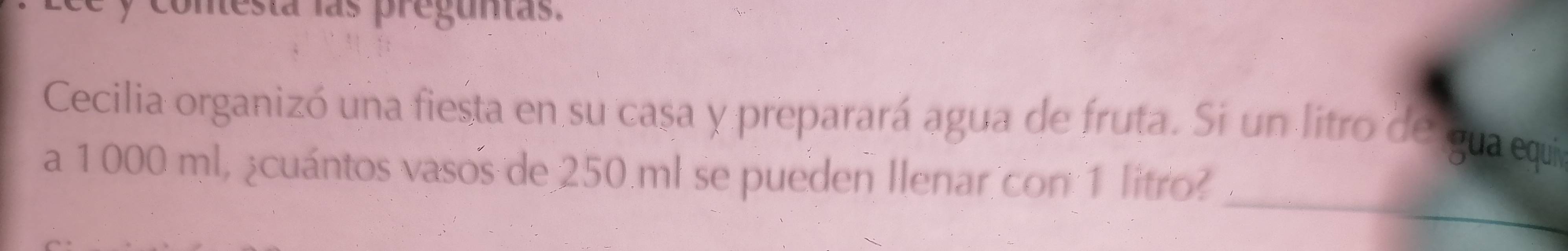 conesta las preguntas. 
Cecilia organizó una fiesta en su casa y preparará agua de fruta. Si un litro de gua equía 
_ 
a 1000 ml, ¿cuántos vasos de 250.ml se pueden Ilenar con 1 litro?