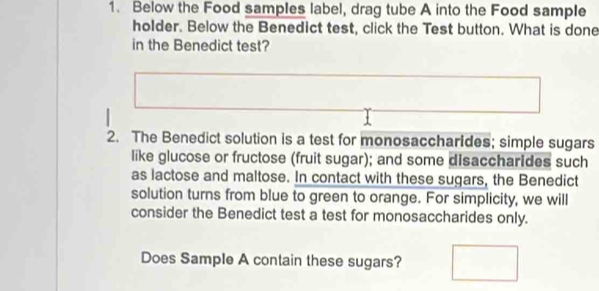 Below the Food samples label, drag tube A into the Food sample 
holder. Below the Benedict test, click the Test button. What is done 
in the Benedict test? 
2. The Benedict solution is a test for monosaccharides; simple sugars 
like glucose or fructose (fruit sugar); and some disaccharides such 
as lactose and maltose. In contact with these sugars, the Benedict 
solution turns from blue to green to orange. For simplicity, we will 
consider the Benedict test a test for monosaccharides only. 
Does Sample A contain these sugars?